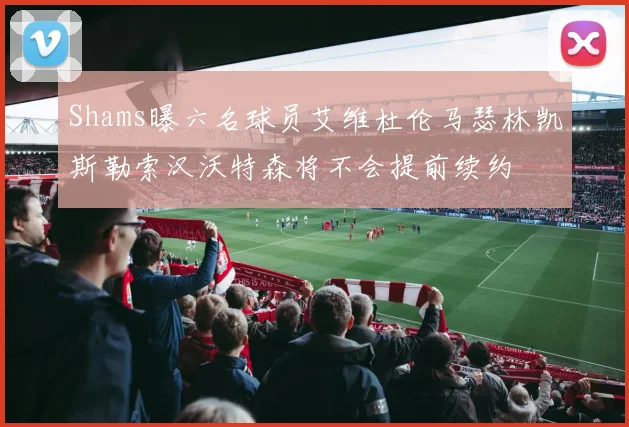 Shams曝六名球员艾维杜伦马瑟林凯斯勒索汉沃特森将不会提前续约