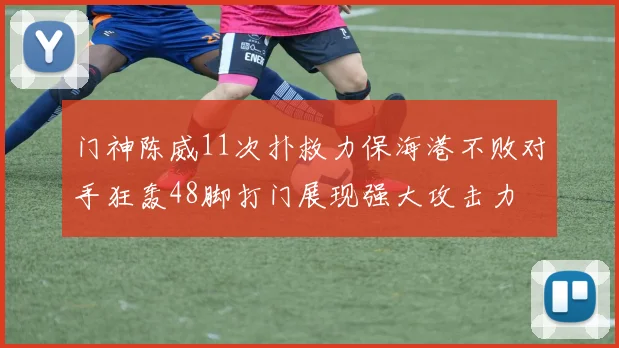 门神陈威11次扑救力保海港不败对手狂轰48脚打门展现强大攻击力