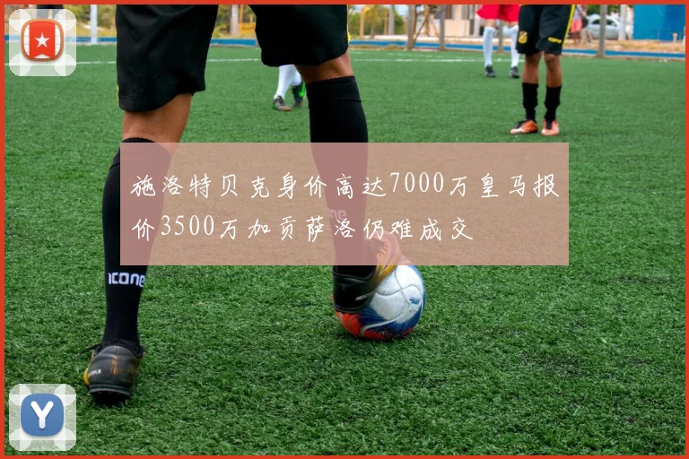 施洛特贝克身价高达7000万皇马报价3500万加贡萨洛仍难成交