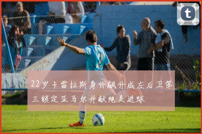 22岁卡雷拉斯身价飙升成左后卫第三锁定亚马尔并献绝美进球