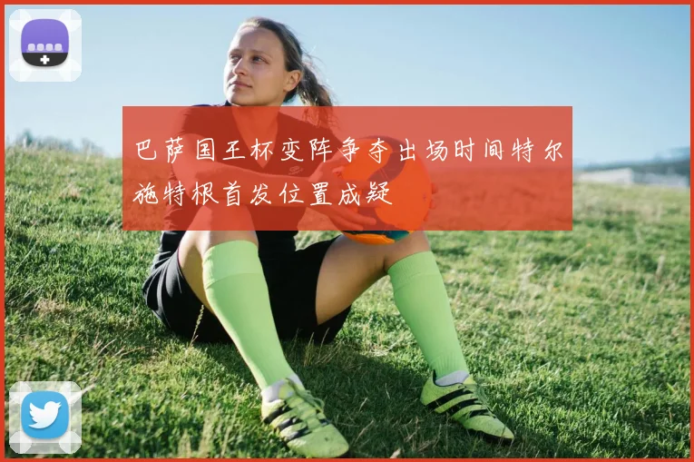 巴萨国王杯变阵争夺出场时间特尔施特根首发位置成疑