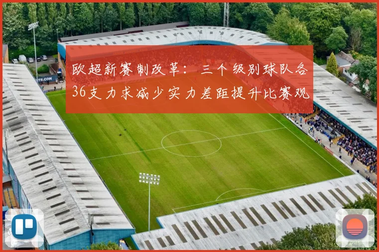 欧超新赛制改革：三个级别球队各36支力求减少实力差距提升比赛观赏性