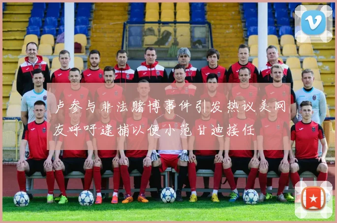 卢参与非法赌博事件引发热议美网友呼吁逮捕以便小范甘迪接任