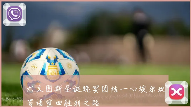 尤文图斯圣诞晚宴团结一心埃尔坎寄语重回胜利之路