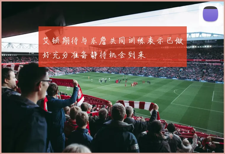 艾顿期待与东詹共同训练表示已做好充分准备静待机会到来