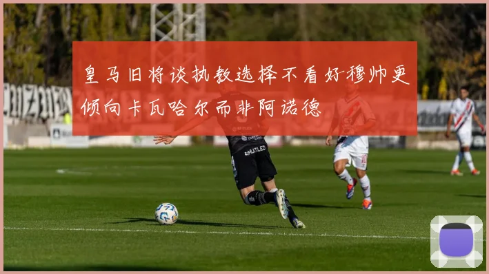 皇马旧将谈执教选择不看好穆帅更倾向卡瓦哈尔而非阿诺德