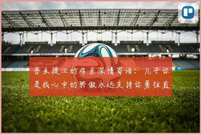 吾米提江的母亲深情寄语：儿子你是我心中的骄傲永远支持你勇往直前！