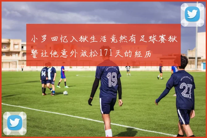 小罗回忆入狱生活竟然有足球赛狱警让他意外放松171天的经历