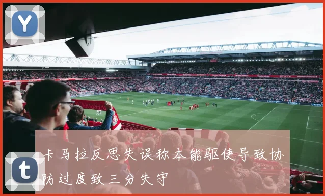 卡马拉反思失误称本能驱使导致协防过度致三分失守