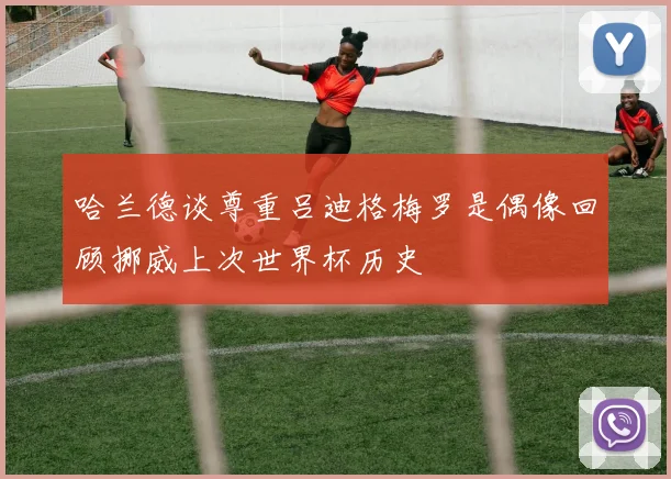 哈兰德谈尊重吕迪格梅罗是偶像回顾挪威上次世界杯历史
