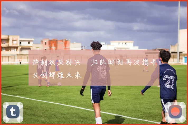热刺欢庆孙兴慜归队时刻再次携手共创辉煌未来