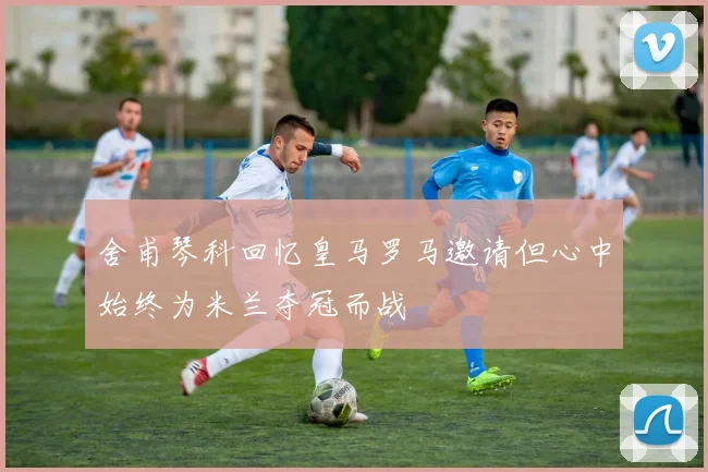 舍甫琴科回忆皇马罗马邀请但心中始终为米兰夺冠而战