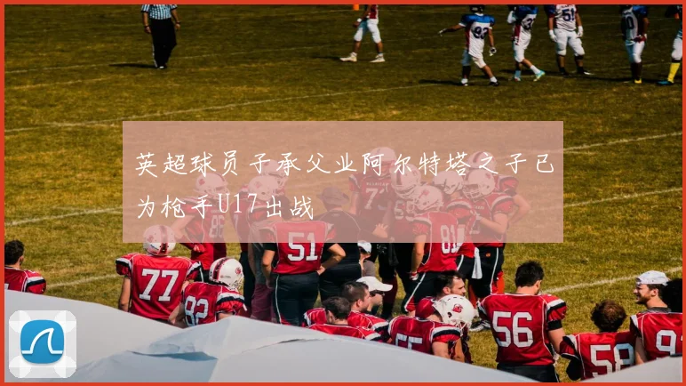 英超球员子承父业阿尔特塔之子已为枪手U17出战