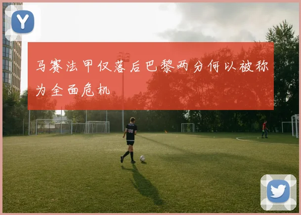 马赛法甲仅落后巴黎两分何以被称为全面危机