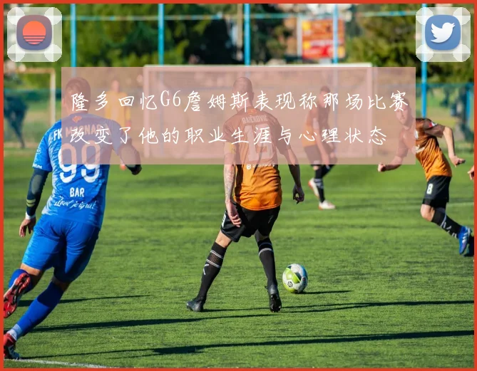 隆多回忆G6詹姆斯表现称那场比赛改变了他的职业生涯与心理状态