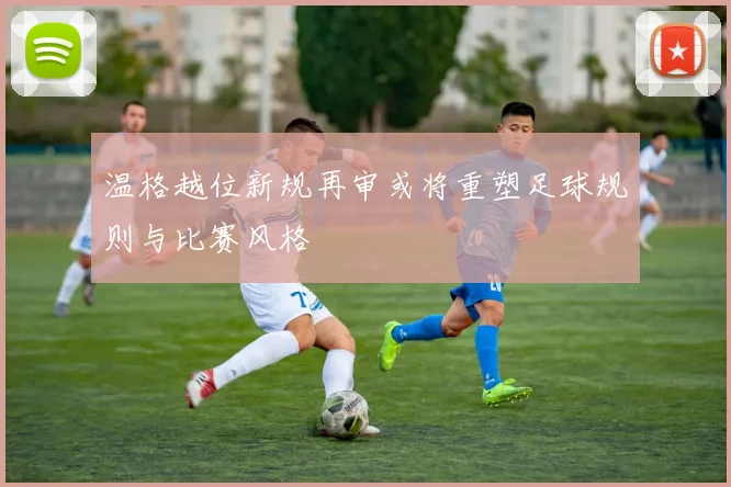 温格越位新规再审或将重塑足球规则与比赛风格